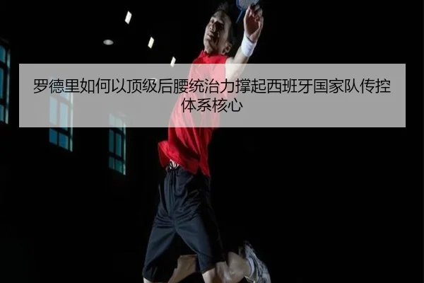 罗德里如何以顶级后腰统治力撑起西班牙国家队传控体系核心