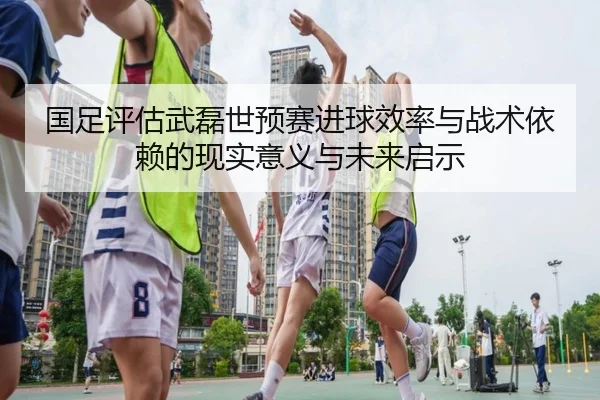 国足评估武磊世预赛进球效率与战术依赖的现实意义与未来启示