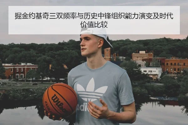 掘金约基奇三双频率与历史中锋组织能力演变及时代价值比较